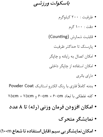 باسکولت ورزشی ظرفیت : 200 کیلوگرم دقت : 100 گرم قابلیت شمارش (Counting) پارسنگ تا حداکثر ظرفیت امکان اتصال به رایانه و چاپگر امکان استفاده از چاپگر داخلی دارای باتری بدنه کاملاً فلزی با رنگ الکترو استاتیک Powder Coat کفه غلطکی با ابعاد 60cm × 60cm و 75cm × 75cm امکان افزودن فرمان وزنی (رله) تا 8 عدد نمایشگر متحرک امکان نمایشگر بی سیم (قابل استفاده تا شعاع 100m)